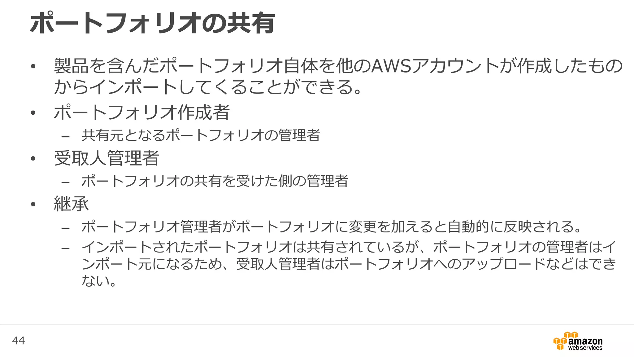 44
ポートフォリオの共有
• 製品を含んだポートフォリオ自体を他のAWSアカウントが作成したもの
からインポートしてくることができる。
• ポートフォリオ作成者
– 共有元となるポートフォリオの管理者
• 受取人管理者
– ポートフォリオの共有を受けた側の管理者
• 継承
– ポートフォリオ管理者がポートフォリオに変更を加えると自動的に反映される。
– インポートされたポートフォリオは共有されているが、ポートフォリオの管理者はイ
ンポート元になるため、受取人管理者はポートフォリオへのアップロードなどはでき
ない。
 