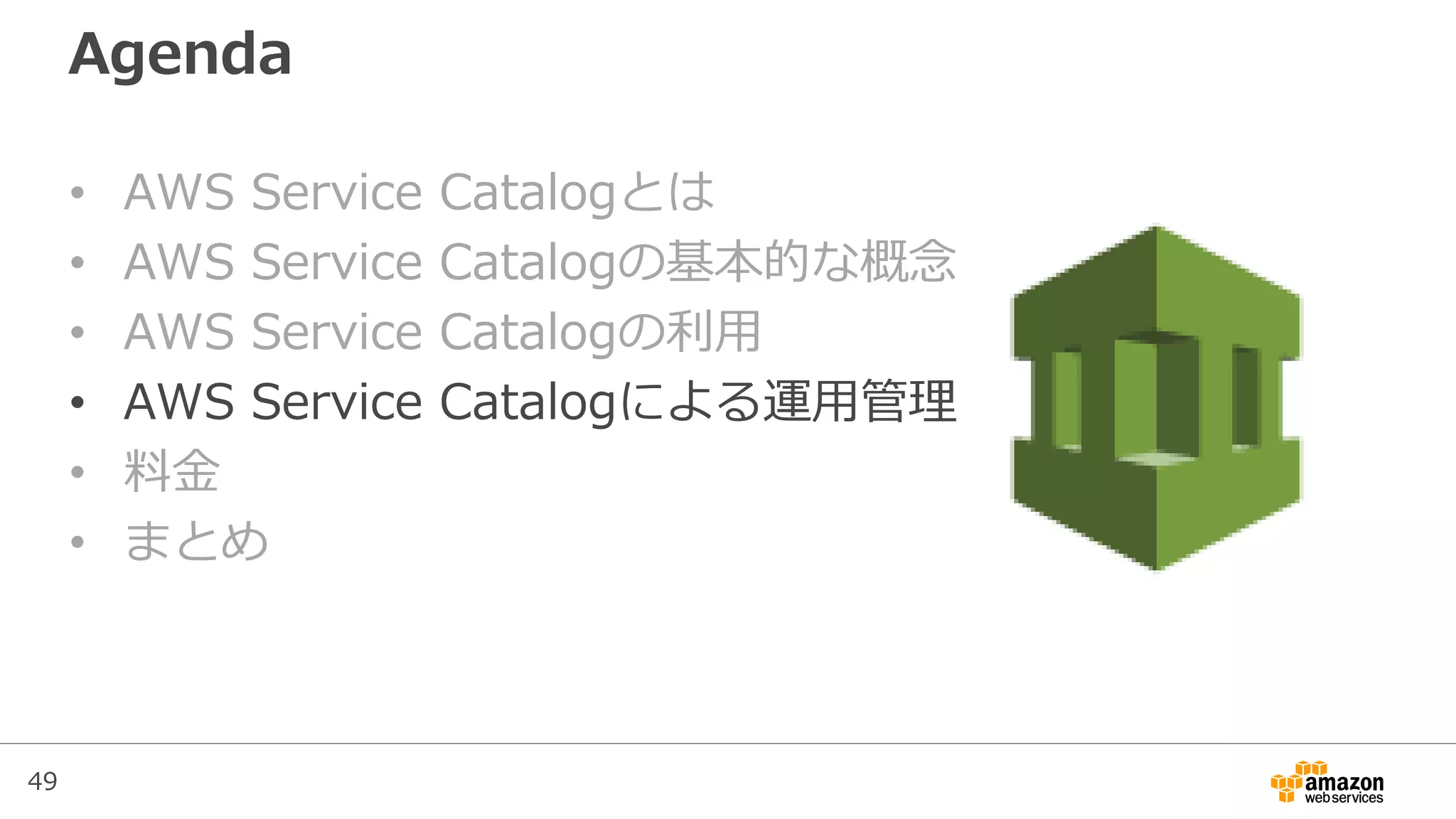 49
Agenda
• AWS Service Catalogとは
• AWS Service Catalogの基本的な概念
• AWS Service Catalogの利用
• AWS Service Catalogによる運用管理
• 料金
• まとめ
 