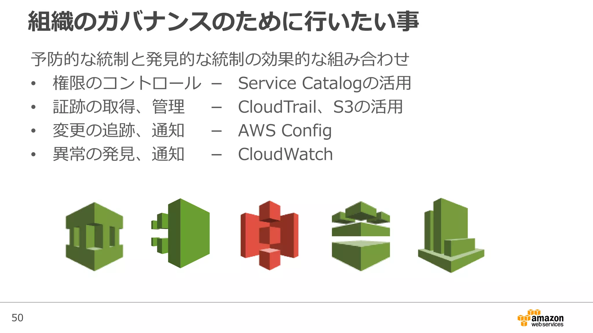 50
組織のガバナンスのために行いたい事
予防的な統制と発見的な統制の効果的な組み合わせ
• 権限のコントロール － Service Catalogの活用
• 証跡の取得、管理 － CloudTrail、S3の活用
• 変更の追跡、通知 － AWS Config
• 異常の発見、通知 － CloudWatch
 