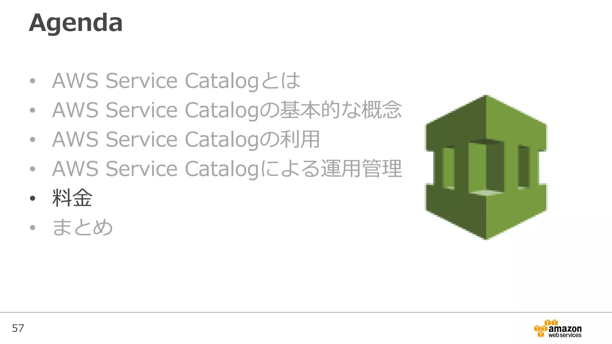 57
Agenda
• AWS Service Catalogとは
• AWS Service Catalogの基本的な概念
• AWS Service Catalogの利用
• AWS Service Catalogによる運用管理
• 料金
• まとめ
 