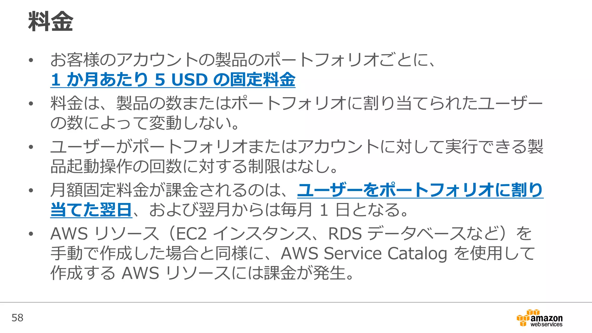 58
料金
• お客様のアカウントの製品のポートフォリオごとに、
1 か月あたり 5 USD の固定料金
• 料金は、製品の数またはポートフォリオに割り当てられたユーザー
の数によって変動しない。
• ユーザーがポートフォリオまたはアカウントに対して実行できる製
品起動操作の回数に対する制限はなし。
• 月額固定料金が課金されるのは、ユーザーをポートフォリオに割り
当てた翌日、および翌月からは毎月 1 日となる。
• AWS リソース（EC2 インスタンス、RDS データベースなど）を
手動で作成した場合と同様に、AWS Service Catalog を使用して
作成する AWS リソースには課金が発生。
 