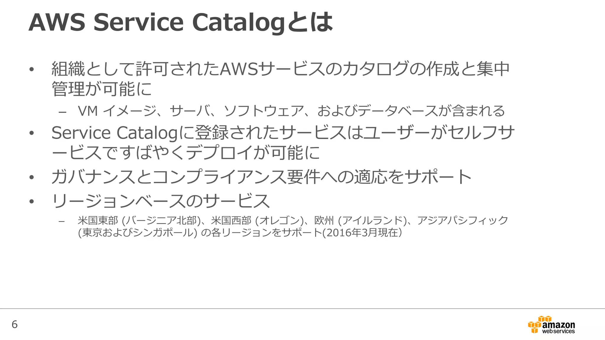 6
AWS Service Catalogとは
• 組織として許可されたAWSサービスのカタログの作成と集中
管理が可能に
– VM イメージ、サーバ、ソフトウェア、およびデータベースが含まれる
• Service Catalogに登録されたサービスはユーザーがセルフサ
ービスですばやくデプロイが可能に
• ガバナンスとコンプライアンス要件への適応をサポート
• リージョンベースのサービス
– 米国東部 (バージニア北部)、米国西部 (オレゴン)、欧州 (アイルランド)、アジアパシフィック
(東京およびシンガポール) の各リージョンをサポート(2016年3月現在）
 