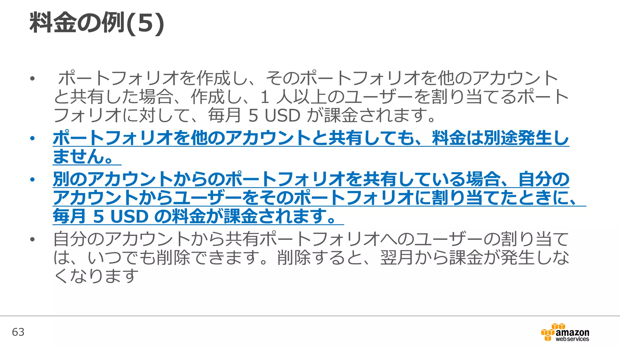 63
料金の例(5)
• ポートフォリオを作成し、そのポートフォリオを他のアカウント
と共有した場合、作成し、1 人以上のユーザーを割り当てるポート
フォリオに対して、毎月 5 USD が課金されます。
• ポートフォリオを他のアカウントと共有しても、料金は別途発生し
ません。
• 別のアカウントからのポートフォリオを共有している場合、自分の
アカウントからユーザーをそのポートフォリオに割り当てたときに、
毎月 5 USD の料金が課金されます。
• 自分のアカウントから共有ポートフォリオへのユーザーの割り当て
は、いつでも削除できます。削除すると、翌月から課金が発生しな
くなります
 