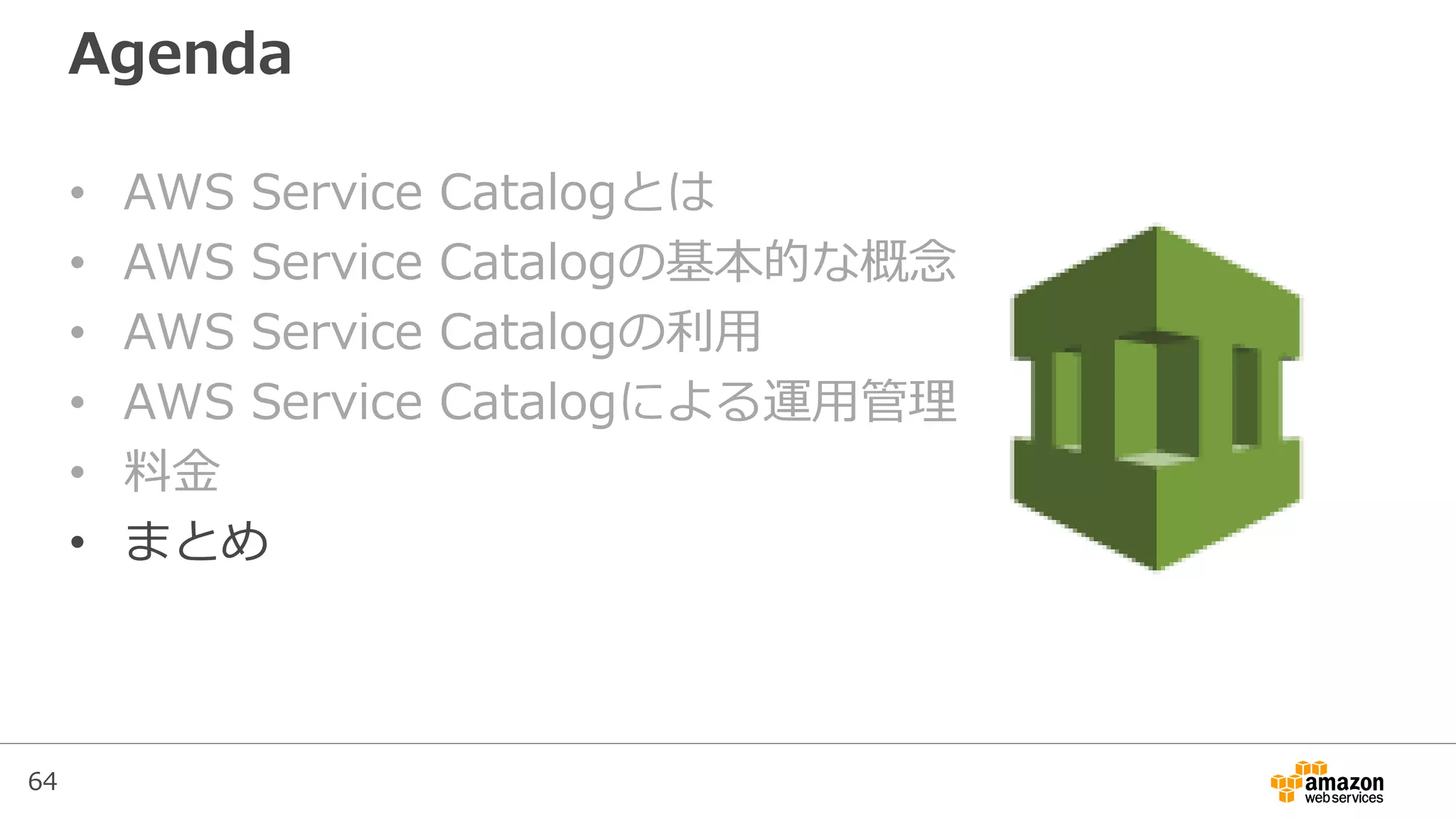 64
Agenda
• AWS Service Catalogとは
• AWS Service Catalogの基本的な概念
• AWS Service Catalogの利用
• AWS Service Catalogによる運用管理
• 料金
• まとめ
 
