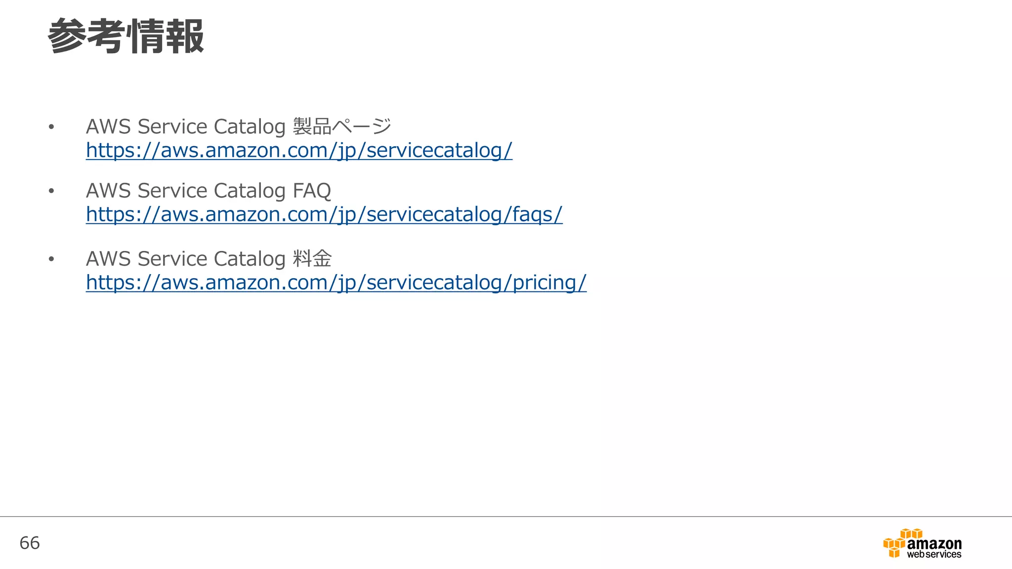 66
参考情報
• AWS Service Catalog 製品ページ
https://aws.amazon.com/jp/servicecatalog/
• AWS Service Catalog FAQ
https://aws.amazon.com/jp/servicecatalog/faqs/
• AWS Service Catalog 料金
https://aws.amazon.com/jp/servicecatalog/pricing/
 