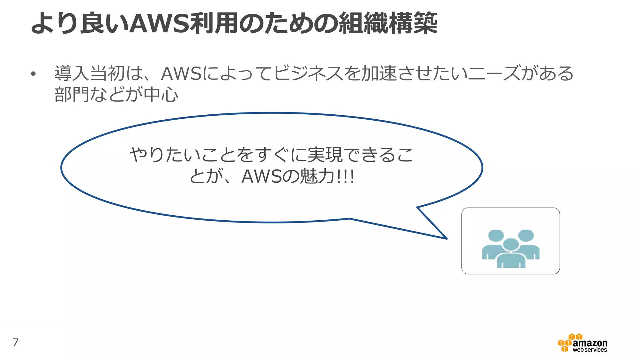 7
より良いAWS利用のための組織構築
• 導入当初は、AWSによってビジネスを加速させたいニーズがある
部門などが中心
やりたいことをすぐに実現できるこ
とが、AWSの魅力!!!
 
