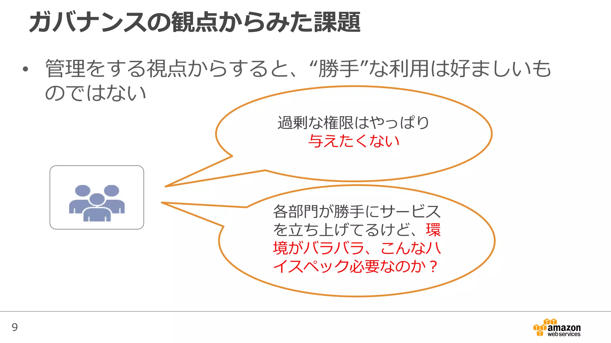 9
ガバナンスの観点からみた課題
• 管理をする視点からすると、“勝手”な利用は好ましいも
のではない
各部門が勝手にサービス
を立ち上げてるけど、環
境がバラバラ、こんなハ
イスペック必要なのか？
過剰な権限はやっぱり
与えたくない
 