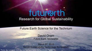 Research for Global Sustainability
Photo: Sun on earth from the International Space Station © ESA / NASA
Future Earth Science for the Technium
David Oram
Future Earth Secretariat
March 9th, 2016
McGill Sustainability Technology Symposium
 