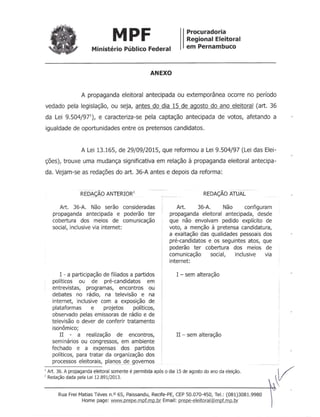 MPF
Ministério Público Federal
Procuradoria
Regional Eleitoral
em Pernambuco
ANEXO
A propaganda eleitoral antecipada ou extemporânea ocorre no período
vedado pela legislação, ou seja, antes do dia 15 de agosto do ano eleitoral (art. 36
da Lei 9.504/97'), e caracteriza-se pela captação antecipada de votos, afetando a
igualdade de oportunidades entre os pretensos candidatos.
A Lei 13.165, de 29/09/2015, que reformou a Lei 9.504/97 (Lei das Elei-
ções), trouxe uma mudança significativa em relação à propaganda eleitoral antecipa-
da. Vejam-se as redações do art. 36-A antes e depois da reforma:
I - a participação de filiados a partidos
políticos ou de pré-candidatos em
entrevistas, programas, encontros ou
debates no rádio, na televisão e na
internet, inclusive com a exposição de
plataformas e projetos políticos,
observado pelas emissorasde rádio e de
televisão o dever de conferir tratamento
isonômico;
II - a realização de encontros,
seminários ou congressos, em ambiente
fechado e a expensas dos partidos
políticos, para tratar da organização dos
processos eleitorais, plall~ck_governos
, Art. 36. A propagandaeleitoral somente é permitida após o dia 15 de agosto do ano da eleição.
, Redaçãodada pela Lei 12.891/2013.
REDEÃo ANTERIOR'
Art. 36-A. Não serão consideradas
propaganda antecipada e poderão ter
cobertura dos meios de comunicação
social, inclusive via internet:
1---
----------_ ..
REDAÇÃOATUAL
Art. 36-A. Não configuram
propaganda eleitoral antecipada, desde
que não envolvam pedido explícito de
voto, a menção à pretensa candidatura,
a exaltação das qualidades pessoaisdos
pré-candidatos e os seguintes atos, que
poderão ter cobertura dos meios de
comunicação social, inclusive via
internet:
I - sem alteração
II - sem alteração
v---------------------------------------------~Rua Frei Matias Téves n.O 65, Paissandu, Recife-PE, CEP 50.070-450, Tel.: (081)3081.9980
Home page: www.prepe.mpf.mp.br Email: prepe-eleitoral@mpf.mp.br
 