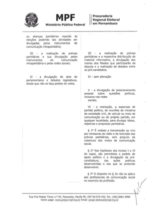 Ministério Público Federal
MPF Procuradoria
Regional Eleitoral
em Pernambuco
ou alianças partidárias visando às
eleições podendo tais atividades ser
divulgadas pelos instrumentos de
comunicação intrapartidária;
III a realização de prévias
partidárias e sua divulgação pelos
instrumentos de comunicação
intrapartidária e pelas redes sociais;
IV - a divulgação de atos de
parlamentares e debates legislativos,
desde que não se faça pedido de votos.
III a realização de prévias
partidárias e a respectiva distribuição de
material informativo, a divulgação dos
nomes dos filiados que participarão da
disputa e a realização de debates entre
os pré-candidatos;
IV - sem alteração
V - a divulgação de posicionamento
pessoal sobre questões políticas,
inclusive nas redes
sociais;
VI - a realização, a expensas de
partido político, de reuniões de iniciativa
da sociedade civil, de veículo ou meio de
comunicação ou do próprio partido, em
qualquer localidade, para divulgar ideias,
objetivos e propostas partidárias.
§ 1° É vedada a transmissão ao vivo
por emissoras de rádio e de televisão das
prévias partidárias, sem prejuízo da
cobertura dos meios de comunicação
social.
§ 2° Nas hipóteses dos incisos I a VI
do caput, são permitidos o pedido de
apoio político e a divulgação da pré-
candidatura, das ações políticas
desenvolvidas e das que se pretende
desenvolver.
§ 3° O disposto no § 20 não se aplica
aos profissionais de comunicação social
no exercício da profissão.~ ~
{---------------------------------------------------+,~
Rua Frei MatiasTéves n.o 65, Paissandu,Recife-PE,CEP50.070-450, Te!.: (081)3081.9980
Home page: www.preoe.mpf.mo.br Email: prepe-eleitoral@mpf.mp.br
 