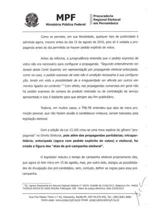 MPF Procuradoria
Regional Eleitoral
em PernambucoMinistério Público Federal
Como se percebe, em sua literalidade, qualquer tipo de publicidade é
admitida agora, mesmo antes do dia 15 de agosto de 2016, pois só é vedada a pro-
paganda antes do dia permitido se houver pedido explícito de votos.
Antes da reforma, a jurisprudência entendia que o pedido expresso de
votos não era necessário para configurar a propaganda: ''Segundo entendimento rei-
terado desta Corte Superior; em representação por propaganda eleitoral antecipada,
como no caso, o pedido expresso de voto não é condição necessária à sua configura-
ção, tendo em vista a possibilidade de a irregularidade ser aferida por outros ele-
mentos ligados ao contexto."; Com efeito, nas propagandas comerciais em geral não
há pedido expresso de compra do produto noticiado ou de contratação do serviço
apresentado e isso é bastante para que atinjam seu fim publicitário.
Todavia, em muitos casos, o TRE-PE entendeu que atos de mera pro-
moção pessoal, que não faziam alusão à candidatura vindoura, seriam tolerados pela
legislação eleitoral.
Com a edição da Lei 13.165 criou-se uma nova espécie do gênero "pro-
paganda" no Direito Eleitoral, pois além das propagandas partidárias; intrapar-
tidária; antecipada (agora com pedido explícito de votos) e eleitoral, foi
criada a figura dos "atos de pré-campanha eleitoral".
o legislador reduziu o tempo de campanha eleitoral propriamente dita,
que agora só tem início em 15 de agosto, mas, por outro lado, alargou as possibilida-
des de divulgação dos pré-candidatos, sem, contudo, definir as regras para essa pré-
campanha.
l TSE, Agravo Regimental em Recurso Especial Eleitoral nO 18234, Acórdão de 25/06/2015, Relator(a) Min. MARIA I.THEREZA ROCHA DE ASSIS MOURA, Publicação: DJE - Diário de justiça eletrônico, Data 24/09/2015
Rua Frei Matias Téves n.o 65, Paissandu, Recife-PE, CEP 50.070-450, Te!.: (081)3081.9980
Home page: www.Drepe.mpf.mp.br Email: prepe-eleitoral@mpf.mp.br
 