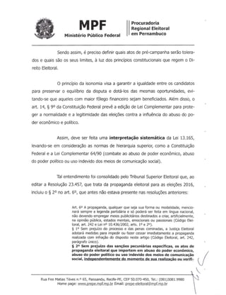 MPF Procuradoria
Regional Eleitoral
em PernambucoMinistério Público Federal
Sendo assim, é preciso definir quais atos de pré-campanha serão tolera-
dos e quais são os seus limites, à luz dos princípios constitucionais que regem o Di-
reito Eleitoral.
o princípio da isonomia visa a garantir a igualdade entre os candidatos
para preservar o equilíbrio da disputa e dotá-los das mesmas oportunidades, evi-
tando-se que aqueles com maior fôlego financeiro sejam beneficiados. Além disso, o
art. 14, § 90 da Constituição Federal prevê a edição de Lei Complementar para prote-
ger a normalidade e a legitimidade das eleições contra a influência do abuso do po-
der econômico e político.
Assim, deve ser feita uma interpretação sistemática da Lei 13.165,
levando-se em consideração as normas de hierarquia superior, como a Constituição
Federal e a Lei Complementar 64/90 (combate ao abuso de poder econômico, abuso
do poder político ou uso indevido dos meios de comunicação social).
Tal entendimento foi consolidado pelo Tribunal Superior Eleitoral que, ao
editar a Resolução 23.457, que trata da propaganda eleitoral para as eleições 2016,
incluiu o § 20 no art. 60, que antes não estava presente nas resoluções anteriores:
Art. 6° A propaganda, qualquer que seja sua forma ou modalidade, mencio-
nará sempre a legenda partidária e só poderá ser feita em língua nacional,
não devendo empregar meios publicitários destinados a criar, artificialmente,
na opinião pública, estados mentais, emocionais ou passionais (Código Elei-
toral, art. 242 e Lei nO 10.436/2002, arts. 10 e 20).
§ 1° Sem prejuízo do processo e das penas cominadas, a Justiça Eleitoral
adotará medidas para impedir ou fazer cessar imediatamente a propaganda
realizada com infração do disposto neste artigo (Código Eleitoral, art. 242,
parágrafo único).
§ 2° Sem prejuízo das sanções pecuniárias específicas, os atos de
propaganda eleitoral que importem em abuso do poder econômico,
abuso do poder político ou uso indevido dos meios de comunicação Jsocial, independentemente do momento de sua realização ou verifi-
.
---------------------------------------------------*
Rua Frei Matias Téves n.o 65, Paissandu, Recife-PE, CEP 50.070-450, Te!.: (081)3081.9980
Home page: www.prepe.mpf.mp.br Email: ~R<;..:eleltoral@mpf.mp.br
 