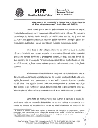 MPF Procuradoria
Regional Eleitoral
em PernambucoMinistério Público Federal
cação. poderão ser examinados na forma e para os fins previstos no
art. 22 da Lei Complementar nO64, de 18 de maio de 1990.
Assim, ainda que os atos de pré-campanha não possam ser enqua-
drados individualmente como propaganda eleitoral antecipada - já que não envolvem
pedido explícito de voto - com aplicação da sanção prevista no art. 36, § 3° da Lei
9.504/97" eles podem caracterizar abuso de poder econômico (exemplo: gastos ex-
cessivos com publicidade) ou uso indevido dos meios de comunicação social.
Além disso, a interpretação sistemática da lei leva à outra conclusão:
não se pode admitir atos de pré-campanha por meios de publicidade vedados pela le-
gislação no período permitido da propaganda eleitoral, ou seja, tais atos devem se-
guir às regras da propaganda. Por exemplo, não poderão ser fixadas faixas em pos-
tes públicos, colocação de placas maiores que meio metro quadrado e contratação de
outdoor.5
Entendimento contrário levaria à seguinte situação hipotética absur-
da: um pretenso candidato arrecada recursos de pessoas jurídicas (vedado pela nova
legislação) e confecciona diversos outdoors, sem pedido expresso de votos, expondo-
os até o dia 15 de agosto. Espalha faixas em postes públicos e cavaletes nas calça-
das, além de jogar "santinhos" na rua. Seriam esses atos de pré-campanha lícitos tão
somente porque não conteriam pedido explícito de voto? Evidentemente que não!
Com efeito, as mesmas razões que levaram o legislador a proibir de-
terminados meios de exposição do candidato no período eleitoral encontram-se pre-
sentes no período de pré-campanha: abuso de poder econômico na veiculação de
4 A violação do disposto neste artigo sujeitará o responsável pela divulgação da propaganda e, quando
comprovado o seu prévio conhecimento, o beneficiário à multa no valor de R$ 5.000,00 (cinco mil reais) a R$
25.000,00 (vinte e cinco mil reais), ou ao equivalente ao custo da propaganda, se este for maior.
5 http://jota .infolos-limites-Iegais-a-pre-campanha-eleitoral
j

Rua Frei Matias Téves n.o 65, Paissandu, Recife-PE, CEP 50.070-450, Tel.: (081)3081.9980
Home page: yvww.prepe.mpf.mp.br Email: prepe-eleitoral@mpf.mp.br
 