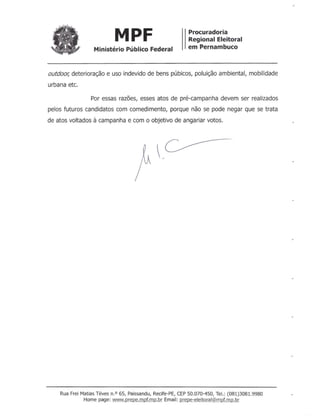 MPF Procuradoria
Regional Eleitoral
em PernambucoMinistério Público Federal
outdoor; deterioração e uso indevido de bens púbicos, poluição ambiental, mobilidade
urbana etc.
Por essas razões, esses atos de pré-campanha devem ser realizados
pelos futuros candidatos com comedimento, porque não se pode negar que se trata
de atos voltados à campanha e com o objetivo de angariar votos.
Rua Frei Matias Téves n.O 65, Paissandu, Recife-PE, CEP 50.070-450, Te!.: (081)3081.9980
Home page: www.prepe.mpf.mp.br Email: prepe-eleitoral@mpf.m.Q.br
 