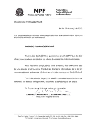MPF Procuradoria
Regional Eleitoral
em PernambucoMinistério Público Federal
Ofício Circular nO005/2016/PRE-PE
Recife, 07 de março de 2016.
Aos Excelentíssimos Senhores Promotores Eleitorais e às Excelentíssimas Senhoras
Promotoras Eleitorais em Pernambuco
Senhor(a) Promotor(a) Eleitoral,
A Lei 13.165, de 29/09/2015, que reformou a Lei 9.504/97 (Lei das Elei-
ções), trouxe mudança significativa em relação à propaganda eleitoral antecipada.
Ainda não temos jurisprudência sobre a matéria, mas o MPE deve ado-
tar uma atuação proativa, com a finalidade de defender a interpretação da lei de for-
ma mais adequada ao interesse público e aos princípios que regem o Direito Eleitoral.
Com o único intuito de propor a reflexão e amadurecimento sobre o tra-
tamento a ser dado ao tema pelo MPE, encaminho as considerações em anexo.
Por fim, ren:1vo otestos de estima e consideração.
,~0~
ANTONl· CARLOS DE V. C. BARRETOCAMPELLO
/ Procurador Regional Eleitoral
Rua Frei Matias Téves n.O 65, Paissandu, Recife-PE, CEP 50.070-450, Te!.: (081)3081.9980
Home page: www.prepe.mpf.mp.br Email: prepe-eleitoral@mpf.mp.br
 