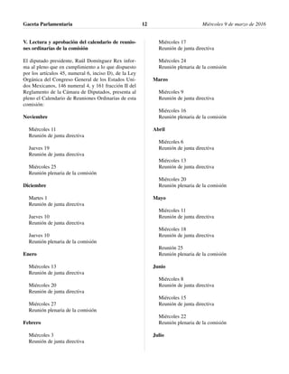 V. Lectura y aprobación del calendario de reunio-
nes ordinarias de la comisión
El diputado presidente, Raúl Domínguez Rex infor-
ma al pleno que en cumplimiento a lo que dispuesto
por los artículos 45, numeral 6, inciso D), de la Ley
Orgánica del Congreso General de los Estados Uni-
dos Mexicanos, 146 numeral 4, y 161 fracción II del
Reglamento de la Cámara de Diputados, presenta al
pleno el Calendario de Reuniones Ordinarias de esta
comisión:
Noviembre
Miércoles 11
Reunión de junta directiva
Jueves 19
Reunión de junta directiva
Miércoles 25
Reunión plenaria de la comisión
Diciembre
Martes 1
Reunión de junta directiva
Jueves 10
Reunión de junta directiva
Jueves 10
Reunión plenaria de la comisión
Enero
Miércoles 13
Reunión de junta directiva
Miércoles 20
Reunión de junta directiva
Miércoles 27
Reunión plenaria de la comisión
Febrero
Miércoles 3
Reunión de junta directiva
Miércoles 17
Reunión de junta directiva
Miércoles 24
Reunión plenaria de la comisión
Marzo
Miércoles 9
Reunión de junta directiva
Miércoles 16
Reunión plenaria de la comisión
Abril
Miércoles 6
Reunión de junta directiva
Miércoles 13
Reunión de junta directiva
Miércoles 20
Reunión plenaria de la comisión
Mayo
Miércoles 11
Reunión de junta directiva
Miércoles 18
Reunión de junta directiva
Reunión 25
Reunión plenaria de la comisión
Junio
Miércoles 8
Reunión de junta directiva
Miércoles 15
Reunión de junta directiva
Miércoles 22
Reunión plenaria de la comisión
Julio
Gaceta Parlamentaria Miércoles 9 de marzo de 201612
 
