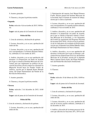 8. Asuntos generales.
9. Clausura y cita para la próxima reunión.
• Segunda
Fecha: miércoles 4 de noviembre de 2015, 9:00 ho-
ras.
Lugar: sala de juntas de la Comisión de Juventud.
Orden del Día
1. Lista de asistencia y declaración de quórum.
2. Lectura, discusión y, en su caso, aprobación del
orden del día.
3. Lectura, discusión y, en su caso, aprobación del
acta correspondiente a la Primera Reunión Ordina-
ria, celebrada el 21 de octubre de 2015.
4. Análisis, discusión y en su caso aprobación, del
dictamen a la Proposición con Punto de Acuerdo
por el que se exhorta al Instituto Mexicano de la Ju-
ventud, para que implemente las políticas de pre-
vención necesarias a fin de coadyuvar a disminuir la
Migración Juvenil hacia los Estados Unidos de
América, suscrita por la diputada Karen Hurtado
Arana, del Grupo Parlamentario del Partido de la
Revolución Democrática.
5. Asuntos generales.
6. Clausura y cita para la próxima reunión.
• Tercera
Fecha: miércoles 2 de diciembre de 2015, 10:00
horas.
Lugar: sala de juntas de la Comisión de Juventud.
Orden del Día
1. Lista de asistencia y declaración de quórum.
2. Lectura, discusión y, en su caso, aprobación del
orden del día.
3. Participación del maestro José Manuel Romero
Coello, director general del Instituto Mexicano de
la Juventud, bajo el formato de reunión de trabajo,
misma que se anexa al presente.
4. Lectura, discusión y, en su caso, aprobación del
acta correspondiente a la segunda reunión ordinaria,
celebrada el 4 de noviembre de 2015.
5. Análisis, discusión y, en su caso, aprobación del
dictamen a la proposición con punto de acuerdo,
por el que se exhorta al Ejecutivo federal, al Insti-
tuto Mexicano de la Juventud, y a los integrantes
del Comité de seguimiento del Programa Nacional
de Juventud 2014-2018, a fin de revisar la pertinen-
cia de los indicadores de resultados de Projuventud,
suscrito por el diputado Jesús Rafael Méndez Salas,
del Grupo Parlamentario de Nueva Alianza.
6. Análisis, discusión y, en su caso aprobación del
dictamen a la Iniciativa por la que se reforman y adi-
cionan diversas disposiciones de la Ley del Instituto
Mexicano de la Juventud, suscrita por el diputado
Marco Antonio García Ayala, del Grupo Parlamen-
tario del Partido Revolucionario Institucional.
7. Asuntos generales.
8. Clausura.
Cuarta
Fecha: miércoles 10 de febrero de 2016, 10:00 ho-
ras.
Lugar: sala de juntas de la Comisión de Juventud.
Orden del Día
1. Lista de asistencia y declaración de quórum.
2. Lectura, discusión y, en su caso, aprobación del
orden del día.
3. Lectura, discusión y, en su caso, aprobación del
acta de la tercera reunión ordinaria, celebrada el 2
de diciembre de 2015.
4. Análisis y discusión de la minuta proyecto de de-
creto que adiciona las fracciones XV y XVI al artí-
Gaceta Parlamentaria Miércoles 9 de marzo de 201618
 