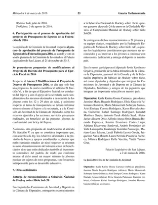 Décima: 6 de julio de 2016.
Undécima: 3 de agosto de 2016.
6. Participación en el proceso de aprobación del
proyecto de Presupuesto de Egresos de la Federa-
ción de 2016
La opinión de la Comisión de Juventud respecto al pro-
ceso de aprobación del proyecto de Presupuesto de
Egresos de la Federación para 2016, se acordó y votó en
sesión plenaria de la Comisión de Juventud en el Palacio
Legislativo de San Lázaro, el 21 de octubre de 2015.
Se presentaron propuestas de modificaciones al
Proyecto de Decreto del Presupuesto para el Ejer-
cicio Fiscal de 2016
Respecto al Anexo 3 Modificaciones al Proyecto de
Decreto de Presupuesto 2016, se cita que solo hay
una propuesta, la cual es modificar el artículo 24 frac-
ción VI, a fin de que el Ejecutivo federal por conduc-
to del Injuve y con el apoyo de la secretaria dará cum-
plimiento a los recursos destinados a la atención de los
jóvenes entre los 12 y 29 años de edad, y asimismo
respecto al tema de transparencia se deberá informar
trimestralmente al Injuve a la secretaria, y a la Comi-
sión de Juventud de la Cámara de Diputados sobre los
recursos ejercidos y las acciones, servicios y/o apoyos
realizados, en beneficio de las personas jóvenes de
conformidad con la ley del Injuve.
Asimismo, otra propuesta de modificación al artículo
30, fracción V, ya que se considera importante que,
con acuerdo a la ley, los esfuerzos destinados a la pro-
visión de becas y apoyos estudiantiles a jóvenes que
estén cursando estudios de nivel superior se orienten
no sólo al mantenimiento del número actual de benefi-
ciarios si no que estén dedicados también al incremen-
to sistemático del padrón, de modo que conforme
avance el ciclo anual un mayor número de jóvenes
puedan ser sujetos de estos programas, con frecuencia
indispensable para su desarrollo educativo.
7. Otras actividades
Entrega de reconocimientos a Selección Nacional
de Hockey sobre Hielo Sub 20
En conjunto las Comisiones de Juventud y Deporte en
la Cámara de Diputados, entregaron reconocimientos
a la Selección Nacional de Hockey sobre Hielo, quie-
nes ganaron el pasado 24 de enero en la Ciudad de Mé-
xico, el Campeonato Mundial de Hockey sobre hielo
Sub20.
Se entregaron dichos reconocimientos a 21 jóvenes y
su equipo técnico, respaldados por la Federación De-
portiva de México de Hockey sobre hielo AC, a quie-
nes los legisladores consideraron que merecen ser re-
conocidos y así motivar a los jóvenes a continuar con
entusiasmo, dedicación y entrega al deporte en nuestro
país.
En el evento participaron el diputado Jesús Zambrano
Grijalva, presidente de la Mesa Directiva de la Cáma-
ra de Diputados, personal de la Conade y de la Fede-
ración Deportiva de México de Hockey sobre hielo,
así como diputadas y diputados que integran las Co-
misiones de Juventud y de Deporte en la Cámara de
Diputados, familiares y amigos de los jugadores que
integran tan importante selección en nuestro país.
Diputados: Karla Karina Osuna Carranco, presidenta;
Jasmine María Bugarín Rodríguez, Elvia Graciela Pa-
lomares Ramírez, María Monserrath Sobreyra Santos,
Ariel Enrique Corona Rodríguez, Karen Hurtado Ara-
na, Guillermo Rafael Santiago Rodríguez, Jonadab
Martínez García, Antonio Tarek Abdala Saad, Héctor
Javier Álvarez Ortiz, Alfredo Anaya Ortiz, Brenda Bo-
runda Espinoza, Román Francisco Cortés Lugo,
Adriana Elizarraraz Sandoval, Andrés Fernández del
Valle Laisequilla, Guadalupe González Suástegui, Ma-
riano Lara Salazar, Leydi Fabiola Leyva García, Jac-
queline Nava Mouett, Laura Nereida Plasencia Pache-
co, Mónica Rodríguez Della Vecchia, Yarith Tannos
Cruz.
Palacio Legislativo de San Lázaro,
a 2 de marzo de 2016.
La Junta Directiva de la Comisión de Juventud
Diputados: Karla Karina Osuna Carranco (rúbrica), presidenta;
Jasmine María Bugarín Rodríguez (rúbrica), María Monserrath
Sobreyra Santos (rúbrica), Ariel Enrique Corona Rodríguez, Karen
Hurtado Arana (rúbrica), Elvia Graciela Palomares Ramírez (rú-
brica), Guillermo Rafael Santiago Rodríguez, Jonadab Martínez
García (rúbrica), secretarios.
Miércoles 9 de marzo de 2016 Gaceta Parlamentaria23
 