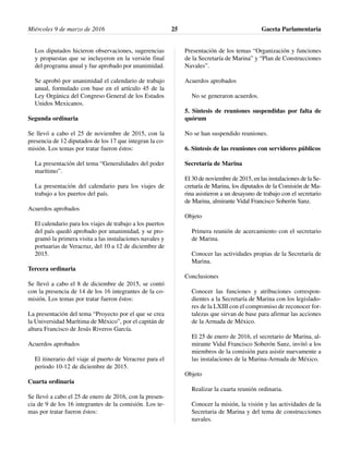 Los diputados hicieron observaciones, sugerencias
y propuestas que se incluyeron en la versión final
del programa anual y fue aprobado por unanimidad.
Se aprobó por unanimidad el calendario de trabajo
anual, formulado con base en el artículo 45 de la
Ley Orgánica del Congreso General de los Estados
Unidos Mexicanos.
Segunda ordinaria
Se llevó a cabo el 25 de noviembre de 2015, con la
presencia de 12 diputados de los 17 que integran la co-
misión. Los temas por tratar fueron éstos:
La presentación del tema “Generalidades del poder
marítimo”.
La presentación del calendario para los viajes de
trabajo a los puertos del país.
Acuerdos aprobados
El calendario para los viajes de trabajo a los puertos
del país quedó aprobado por unanimidad, y se pro-
gramó la primera visita a las instalaciones navales y
portuarias de Veracruz, del 10 a 12 de diciembre de
2015.
Tercera ordinaria
Se llevó a cabo el 8 de diciembre de 2015, se contó
con la presencia de 14 de los 16 integrantes de la co-
misión. Los temas por tratar fueron éstos:
La presentación del tema “Proyecto por el que se crea
la Universidad Marítima de México”, por el capitán de
altura Francisco de Jesús Riveros García.
Acuerdos aprobados
El itinerario del viaje al puerto de Veracruz para el
periodo 10-12 de diciembre de 2015.
Cuarta ordinaria
Se llevó a cabo el 25 de enero de 2016, con la presen-
cia de 9 de los 16 integrantes de la comisión. Los te-
mas por tratar fueron éstos:
Presentación de los temas “Organización y funciones
de la Secretaría de Marina” y “Plan de Construcciones
Navales”.
Acuerdos aprobados
No se generaron acuerdos.
5. Síntesis de reuniones suspendidas por falta de
quórum
No se han suspendido reuniones.
6. Síntesis de las reuniones con servidores públicos
Secretaría de Marina
El 30 de noviembre de 2015, en las instalaciones de la Se-
cretaría de Marina, los diputados de la Comisión de Ma-
rina asistieron a un desayuno de trabajo con el secretario
de Marina, almirante Vidal Francisco Soberón Sanz.
Objeto
Primera reunión de acercamiento con el secretario
de Marina.
Conocer las actividades propias de la Secretaría de
Marina.
Conclusiones
Conocer las funciones y atribuciones correspon-
dientes a la Secretaría de Marina con los legislado-
res de la LXIII con el compromiso de reconocer for-
talezas que sirvan de base para afirmar las acciones
de la Armada de México.
El 25 de enero de 2016, el secretario de Marina, al-
mirante Vidal Francisco Soberón Sanz, invitó a los
miembros de la comisión para asistir nuevamente a
las instalaciones de la Marina-Armada de México.
Objeto
Realizar la cuarta reunión ordinaria.
Conocer la misión, la visión y las actividades de la
Secretaria de Marina y del tema de construcciones
navales.
Miércoles 9 de marzo de 2016 Gaceta Parlamentaria25
 