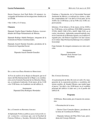 Doctor Francisco José Paoli Bolio (10 minutos), in-
vestigador del Instituto de Investigaciones Jurídicas de
la UNAM.
• De 13:00 a 13:15 horas.
Clausura
Diputado Virgilio Dante Caballero Pedraza, vicecoor-
dinador del Grupo Parlamentario de Morena.
Diputado Rodrigo Abdalá Dartigues, integrante de la
Comisión de Puntos Constitucionales.
Diputada Araceli Damián González, presidenta de la
Comisión de Seguridad Social.
Atentamente
Diputada Araceli Damián González
DE LA DIPUTADA ÉRIKA RODRÍGUEZ HERNÁNDEZ
Al Foro de análisis de las Reglas de Bangkok, que en el
marco del Día Internacional de la Mujer y en coordina-
ción con la Comisión Nacional de los Derechos Huma-
nos, se realizará el miércoles 16 de marzo, de las 11:00
a las 15:00 horas, en el auditorio sur del edificio A.
Atentamente
Diputada Érika Rodríguez Hernández
DE LA COMISIÓN DE REFORMA AGRARIA
Al diplomado Políticas públicas para el desarrollo ru-
ral: evaluación y estrategia que, con la Facultad de
Ciencias Políticas y Sociales, División de Educación
Continua y Vinculación, de la Universidad Nacional
Autónoma de México, se realizará los viernes y sába-
dos comprendidos del 1 de abril al 18 de junio, de las
16:00 a las 21:00 horas y de las 9:00 a las 14:00, res-
pectivamente.
Informes: 22 de febrero a 24 de marzo, de las 10:00 a
las 15:00 horas, en los teléfonos 5036 0000 (extensión
57229), 04455 2309 4730 y 04455 3666 5185; en el
correo electrónico: diplomado.camara@outlook.com;
en la Comisión de la Reforma Agraria, en el edificio F,
segundo piso, del Palacio Legislativo de San Lázaro;
en el enlace http://formacionyliderazgo.wix.com/poli-
ticascampo
Cupo limitado. Se otorgará constancia con valor curri-
cular.
Atentamente
Diputado Jesús Serrano Lora
Presidente
DEL CONSEJO EDITORIAL
A la presentación de libro Revisión de taller II e inau-
guración de la exposición pictórica y escultórica del
mismo nombre, de Amador Montes, que tendrá lugar
el jueves 7 de abril, a las 10:00 horas, en el vestíbulo
principal del edificio A (lado sur) y en el pasillo del
edificio H.
Programa
10:00 horas. Bienvenida, por el maestro de ceremo-
nias.
• Presentación de la mesa.
– Doctor César Camacho Quiroz, presidente de
la Junta de Coordinación Política.
– Diputada Adriana del Pilar Ortiz Lanz, presi-
denta del Consejo Editorial.
Gaceta Parlamentaria Miércoles 9 de marzo de 201634
 