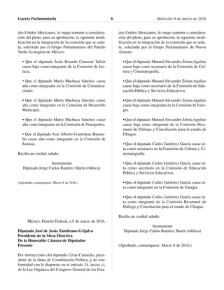 dos Unidos Mexicanos, le ruego someter a considera-
ción del pleno, para su aprobación, la siguiente modi-
ficación en la integración de la comisión que se seña-
la, solicitada por el Grupo Parlamentario del Partido
Verde Ecologista de México:
• Que el diputado Jesús Ricardo Canavati Tafich
cause baja como integrante de la Comisión de Jus-
ticia.
• Que el diputado Mario Machuca Sánchez cause
alta como integrante en la Comisión de Comunica-
ciones.
• Que el diputado Mario Machuca Sánchez cause
alta como integrante en la Comisión de Desarrollo
Municipal.
• Que el diputado Mario Machuca Sánchez cause
alta como integrante en la Comisión de Transportes.
• Que el diputado José Alberto Couttolenc Buente-
llo cause alta como integrante en la Comisión de
Justicia.
Reciba un cordial saludo.
Atentamente
Diputado Jorge Carlos Ramírez Marín (rúbrica)
(Aprobado, comuníquese. Marzo 8 de 2016.)
México, Distrito Federal, a 8 de marzo de 2016.
Diputado José de Jesús Zambrano Grijalva
Presidente de la Mesa Directiva
De la Honorable Cámara de Diputados
Presente
Por instrucciones del diputado César Camacho, presi-
dente de la Junta de Coordinación Política, y de con-
formidad con lo dispuesto en el artículo 34, inciso c),
de la Ley Orgánica del Congreso General de los Esta-
dos Unidos Mexicanos, le ruego someter a considera-
ción del pleno, para su aprobación, la siguiente modi-
ficación en la integración de la comisión que se seña-
la, solicitada por el Grupo Parlamentario de Nueva
Alianza:
• Que el diputado Manuel Alexander Zetina Aguiluz
cause baja como secretario de la Comisión de Cul-
tura y Cinematografía.
• Que el diputado Manuel Alexander Zetina Aguiluz
cause baja como secretario de la Comisión de Edu-
cación Pública y Servicios Educativos.
• Que el diputado Manuel Alexander Zetina Aguiluz
cause baja como integrante de la Comisión de Ener-
gía.
• Que el diputado Manuel Alexander Zetina Aguiluz
cause baja como integrante de la Comisión Bica-
maral de Diálogo y Conciliación para el estado de
Chiapas.
• Que el diputado Carlos Gutiérrez García cause al-
ta como secretario en la Comisión de Cultura y Ci-
nematografía.
• Que el diputado Carlos Gutiérrez García cause al-
ta como secretario en la Comisión de Educación
Pública y Servicios Educativos.
• Que el diputado Carlos Gutiérrez García cause al-
ta como integrante en la Comisión de Energía.
• Que el diputado Carlos Gutiérrez García cause al-
ta como integrante de la Comisión Bicamaral de
Diálogo y Conciliación para el estado de Chiapas.
Reciba un cordial saludo.
Atentamente
Diputado Jorge Carlos Ramírez Marín (rúbrica)
(Aprobado, comuníquese. Marzo 8 de 2016.)
Gaceta Parlamentaria Miércoles 9 de marzo de 20166
 