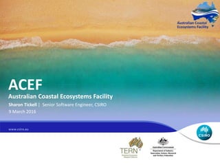 ACEF
Australian Coastal Ecosystems Facility
Sharon Tickell | Senior Software Engineer, CSIRO
9 March 2016
 