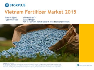 ‹#›
Vietnam Fertilizer Market 2015
Date of report: 21 October 2015
Type of Services: Standard Report
Part of StoxPlus’s Market Research Report Series for Vietnam
@ 2015 StoxPlus Corporation.
All rights reserved. All information contained in this publication is copyrighted in the name of StoxPlus, and as such no part of this publication may be
reproduced, repackaged, redistributed, resold in whole or in any part, or used in any form or by any means graphic, electronic or mechanical, including
photocopying, recording, taping, or by information storage or retrieval, or by any other means, without the express written consent of the publisher.
 