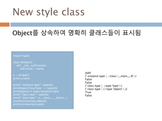 New style class
Object를 상속하여 명확히 클래스들이 표시됨
import types
class A(object) :
def __init__(self,name) :
self.name = name
a = A('dahl')
print a.name
print(" instance type ", type(a))
print(types.ClassType == type(A))
print(type(a) is types.InstanceType)
print(" class type ", type(A))
print(" class type ", a.__class__.__bases__)
print(isinstance(a,object))
print(isinstance(a,type))
dahl
(' instance type ', <class '__main__.A'>)
False
False
(' class type ', <type 'type'>)
(' class type ', (<type 'object'>,))
True
False
 