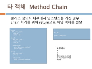 타 객체 Method Chain
class A:
def __init__(self ):
print 'a'
self.b = B()
class B:
def __init__(self ):
self.c = C()
print 'b'
def bbb(self):
print "B instance method "
return self.c
class C:
def __init__(self ):
print 'c'
def ccc(self):
print "C instance method "
클래스 정의시 내부에서 인스턴스를 가진 경우
chain 처리를 위해 return으로 해당 객체를 전달
#결과값
a
c
b
B instance method
C instance method
None
a = A()
print a.b.bbb().ccc()
 