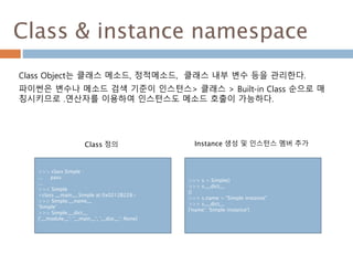 Class & instance namespace
Class Object는 클래스 메소드, 정적메소드, 클래스 내부 변수 등을 관리한다.
파이썬은 변수나 메소드 검색 기준이 인스턴스> 클래스 > Built-in Class 순으로 매
칭시키므로 .연산자를 이용하여 인스턴스도 메소드 호출이 가능하다.
>>> class Simple :
... pass
...
>>> Simple
<class __main__.Simple at 0x0212B228>
>>> Simple.__name__
'Simple‘
>>> Simple.__dict__
{'__module__': '__main__', '__doc__': None}
>>> s = Simple()
>>> s.__dict__
{}
>>> s.name = "Simple instance"
>>> s.__dict__
{'name': 'Simple instance'}
Instance 생성 및 인스턴스 멤버 추가Class 정의
 