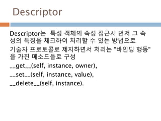 Descriptor
Descriptor는 특성 객체의 속성 접근시 먼저 그 속
성의 특징을 체크하여 처리할 수 있는 방법으로
기술자 프로토콜로 제지하면서 처리는 "바인딩 행동"
을 가진 메소드들로 구성
__get__(self, instance, owner),
__set__(self, instance, value),
__delete__(self, instance).
 