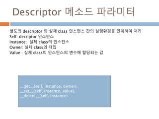 Descriptor 메소드 파라미터
별도의 descriptor 와 실체 class 인스턴스 간의 실행환경을 연계하여 처리
Self: decriptor 인스턴스
Instance: 실체 class의 인스턴스
Owner: 실체 class의 타입
Value : 실체 class의 인스턴스의 변수에 할당되는 값
__get__(self, instance, owner),
__set__(self, instance, value),
__delete__(self, instance)
 