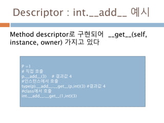Descriptor : int.__add__ 예시
Method descriptor로 구현되어 __get__(self,
instance, owner) 가지고 있다
P =1
# 직접 호출
p.__add__(3) # 결과값 4
#인스턴스에서 호출
type(p).__add__.__get__(p,int)(3) #결과값 4
#class에서 호출
int.__add__.__get__(1,int)(3)
 