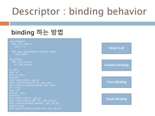 Descriptor : binding behavior
binding 하는 방법
Direct Call
Instance Binding
Class Binding
Super Binding
class D(object) :
def __init__(self, x) :
self.x = x
def __get__(self,instance=None,cls=None) :
return self.x
class D1(D) :
def __init__(self, x) :
D.__init__(self,x)
d = D(1)
print " d"
print d.__dict__
print d.x
print " direct call",d.__get__()
print " Class binding call ",D.__get__(d,d)
print "instance binding",type(d).__get__(d,d)
d1 = D1(2)
print " d1"
print d1.__dict__
print d1.x
print " direct call",d1.__get__()
print " Class binding call ", D1.__get__(d1,d1)
print "instance binding",type(d1).__get__(d1,d1)
print D1.mro()
print "super binding",super(D1,d1).__get__(d1,d1)
 