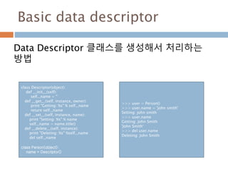 Basic data descriptor
Data Descriptor 클래스를 생성해서 처리하는
방법
class Descriptor(object):
def __init__(self):
self._name = ''
def __get__(self, instance, owner):
print "Getting: %s" % self._name
return self._name
def __set__(self, instance, name):
print "Setting: %s" % name
self._name = name.title()
def __delete__(self, instance):
print "Deleting: %s" %self._name
del self._name
class Person(object):
name = Descriptor()
>>> user = Person()
>>> user.name = 'john smith'
Setting: john smith
>>> user.name
Getting: John Smith
'John Smith‘
>>> del user.name
Deleting: John Smith
 