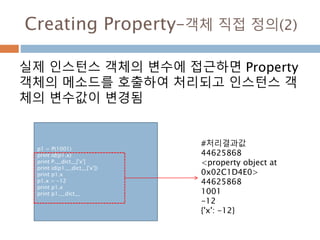 Creating Property–객체 직접 정의(2)
실제 인스턴스 객체의 변수에 접근하면 Property
객체의 메소드를 호출하여 처리되고 인스턴스 객
체의 변수값이 변경됨
p1 = P(1001)
print id(p1.x)
print P.__dict__['x']
print id(p1.__dict__['x'])
print p1.x
p1.x = -12
print p1.x
print p1.__dict__
#처리결과값
44625868
<property object at
0x02C1D4E0>
44625868
1001
-12
{'x': -12}
 