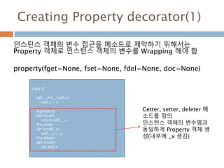Creating Property decorator(1)
인스턴스 객체의 변수 접근을 메소드로 제약하기 위해서는
Property 객체로 인스턴스 객체의 변수를 Wrapping 해야 함
property(fget=None, fset=None, fdel=None, doc=None)
class P:
def __init__(self,x):
self.x = x
@property
def x(self):
return self.__x
@x.setter
def x(self, x):
self.__x = x
@x.deleter
def x(self):
del self.x
Getter, setter, deleter 메
소드를 정의
인스턴스 객체의 변수명과
동일하게 Property 객체 생
성(내부에 _x 생김)
 
