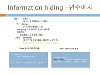 Information hiding -변수예시
명칭 : public
(파이썬은 공개되는 게 기본)
__명칭 : Private
(객체 내부에서만 사용)
mangling 되는 구조로 명칭이 변경됨
호출시는
인스턴스._클래스명__명칭
_명칭 : protected
(클래스 및 하위 클래스에서만 사용권고)
“don’t touch this, unless you’re a subclass”
>>>class foo:
… def __secret(self): pass
…
foo.__secret => AttributeError: __secret
>>>foo.__dict__
{'_foo__secret': <function __secret at fc328>,
'__module__': '__main__', '__doc__': None}
Private 메소드 정의 및 호출 Class Namespace 명칭
 