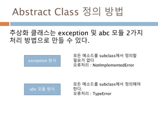 Abstract Class 정의 방법
추상화 클래스는 exception 및 abc 모듈 2가지
처리 방법으로 만들 수 있다.
exception 방식
abc 모듈 방식
모든 메소드를 subclass에서 정의할
필요가 없다
오류처리 : NotImplementedError
모든 메소드를 subclass에서 정의해야
한다.
오류처리 : TypeError
 