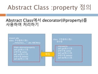 Abstract Class :property 정의
Abstract Class에서 decorator(@property)를
사용하여 처리하기
class 구현클래스명() :
변수명
@property
def get메소드명 :
@변수명.setter
def set메소드명 :
@변수명.deleter
def del메소드명 :
import abc
class 추상클래스명() :
__metaclass__ = abc.ABCMeta
@abc.abstractproperty
def get메소드명 :
@변수명.setter
def set메소드명 :
@변수명.deleter
def del메소드명 :
매칭
 