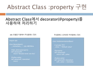 Abstract Class :property 구현
Abstract Class에서 decorator(@property)를
사용하여 처리하기
import abc
class Base(object):
__metaclass__ = abc.ABCMeta
@abc.abstractproperty
def value(self):
return 'Should never see this'
@value.setter
def value(self, newvalue):
return
class Implementation(Base):
# private 처리
_value = 'Default value'
@property
def value(self):
return self._value
@value.setter
def value(self, newvalue):
self._value = newvalue
abc 모듈을 이용해서 추상클래스 정의 추상클래스 상속받은 하위클래스 정의
 