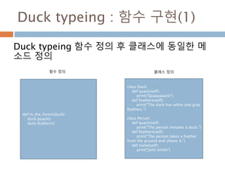 Duck typeing : 함수 구현(1)
Duck typeing 함수 정의 후 클래스에 동일한 메
소드 정의
def in_the_forest(duck):
duck.quack()
duck.feathers()
class Duck:
def quack(self):
print("Quaaaaaack!")
def feathers(self):
print("The duck has white and gray
feathers.")
class Person:
def quack(self):
print("The person imitates a duck.")
def feathers(self):
print("The person takes a feather
from the ground and shows it.")
def name(self):
print("John Smith")
함수 정의 클래스 정의
 