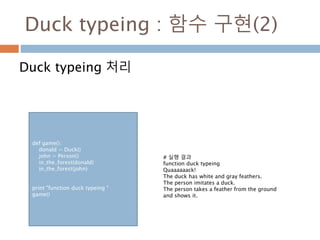 Duck typeing : 함수 구현(2)
Duck typeing 처리
def game():
donald = Duck()
john = Person()
in_the_forest(donald)
in_the_forest(john)
print "function duck typeing "
game()
# 실행 결과
function duck typeing
Quaaaaaack!
The duck has white and gray feathers.
The person imitates a duck.
The person takes a feather from the ground
and shows it.
 