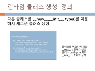 런타임 클래스 생성 정의
다른 클래스를 __new__,__init__, type()를 이용
해서 새로운 클래스 생성
class ChattyType(type):
def __new__(cls, name, bases, dct):
print( "Allocating memory for class", name)
return type.__new__(cls, name, bases, dct)
def __init__(self, name, bases, dct):
print ("Init'ing (configuring) class", name)
super(ChattyType, self).__init__(name, bases, dct)
클래스를 메모리에 생성
__new__ : 클래스 생성
클래스 configure 처리
__init__ : 초기화 생성
 
