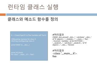 런타임 클래스 실행
클래스와 메소드 함수를 정의
X = ChattyType('X',(),{'foo':lambda self:'foo'})
#Allocating memory for class X
#Init'ing (configuring) class X
print(“XXXX”,X.__dict__)
print( X().foo())
#(<class '__main__.X'>, 'foo')
#처리결과
<class '__main__.X'>
foo
#처리결과
('XXXX', dict_proxy({'__dict__': <attribute '__dict__'
of 'X' objects>, '__module__': '__main__', 'foo':
<function <lambda> at 0x10577930>,
'__weakref__': <attribute '__weakref__' of 'X'
objects>, '__doc__': None}))
 