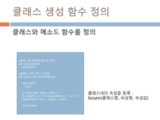 클래스 생성 함수 정의
클래스와 메소드 함수를 정의
#클래스에 등록할 메소드 정의
def say_foo(self):
print('foo')
#클래스 생성 메소드 정의
def class_with_method(func):
class klass:
pass
# setattr(obj, name, value, /)
# setattr(x, 'y', v) is equivalent to ``x.y = v''
setattr(klass, func.__name__, func)
return klass
클래스내의 속성을 등록 :
Setattr(클래스명, 속성명, 속성값)
 