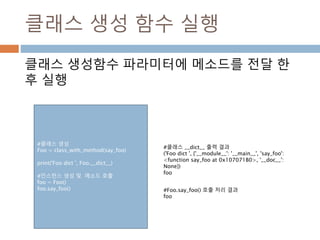 클래스 생성 함수 실행
클래스 생성함수 파라미터에 메소드를 전달 한
후 실행
#클래스 생성
Foo = class_with_method(say_foo)
print('Foo dict ', Foo.__dict__)
#인스턴스 생성 및 메소드 호출
foo = Foo()
foo.say_foo()
#클래스 __dict__ 출력 결과
('Foo dict ', {'__module__': '__main__', 'say_foo':
<function say_foo at 0x107071B0>, '__doc__':
None})
foo
#Foo.say_foo() 호출 처리 결과
foo
 