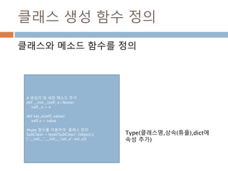클래스 생성 함수 정의
클래스와 메소드 함수를 정의
# 생성자 및 세팅 메소드 추가
def __init__(self, x=None):
self._x = x
def set_x(self, value):
self.x = value
#type 함수를 이용하여 클래스 정의
SubClass = type('SubClass', (object,),
{ '__init__':__init__,'set_x': set_x})
Type(클래스명,상속(튜플),dict에
속성 추가)
 