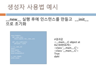 생성자 사용법 예시
__new__ 실행 후에 인스턴스를 만들고 __init__
으로 초기화
class C(object) :
def __new__(cls) :
return super(C, cls).__new__(cls)
def __init__(self,name) :
self.name = name
c = C.__new__(C)
print c
print type(c)
print c.__class__
print isinstance(c,C)
c.__init__('dahl')
print c.name
#결과값
<__main__.C object at
0x10495670>
<class '__main__.C'>
<class '__main__.C'>
True
dahl
 