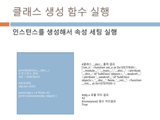 클래스 생성 함수 실행
인스턴스를 생성해서 속성 세팅 실행
print(SubClass.__dict__)
# 인스턴스 생성
obj = SubClass()
#속성세팅
obj.set_x(42)
print( obj.x ) # Prints 42
print (isinstance(obj, object) )
#클래스 __dict__ 출력 결과
{'set_x': <function set_x at 0x10577830>,
'__module__': '__main__', '__dict__': <attribute
'__dict__' of 'SubClass' objects>, '__weakref__':
<attribute '__weakref__' of 'SubClass'
objects>, '__doc__': None, '__init__': <function
__init__ at 0x10707030>}
#obj.x 호출 처리 결과
42
#isinstance() 함수 처리결과
True
 
